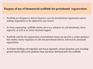 Purpose of use of biomaterial scaffolds for periodontal regeneration
• Scaffolds are designed to deliver bioactive cues for periodontium regeneration and to
undergo degradation to be replaced by new tissues.
• In tissue engineering, scaffolds mainly serve as a substrate for cell attachment, tissue
ingrowth, as well as an initial structural support.
• Scaffolds used for the regeneration of periodontal tissues can provide a contact guidance
that enables timely migration of cells into periodontal defects, followed by promoted
regeneration.
• To further facilitate cell migration and tissue ingrowth, various bioactive cues including
growth factors (GFs) and cytokines have also been delivered with the scaffolds.
 