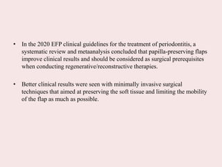• In the 2020 EFP clinical guidelines for the treatment of periodontitis, a
systematic review and metaanalysis concluded that papilla-preserving flaps
improve clinical results and should be considered as surgical prerequisites
when conducting regenerative/reconstructive therapies.
• Better clinical results were seen with minimally invasive surgical
techniques that aimed at preserving the soft tissue and limiting the mobility
of the flap as much as possible.
 