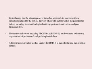 • Gene therapy has the advantage, over the other approach, to overcome those
limitations related to the topical delivery of growth factors within the periodontal
defect, including transient biological activity, protease inactivation, and poor
bioavailability.
• The adenoviral vector encoding PDGF-B (AdPDGF-B) has been used to improve
regeneration of periodontal and peri-implant defects.
• Adenoviruses were also used as vectors for BMP-7 in periodontal and peri-implant
defects.
 