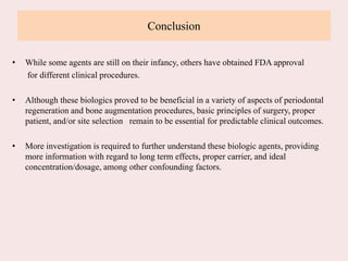 Conclusion
• While some agents are still on their infancy, others have obtained FDA approval
for different clinical procedures.
• Although these biologics proved to be beneficial in a variety of aspects of periodontal
regeneration and bone augmentation procedures, basic principles of surgery, proper
patient, and/or site selection remain to be essential for predictable clinical outcomes.
• More investigation is required to further understand these biologic agents, providing
more information with regard to long term effects, proper carrier, and ideal
concentration/dosage, among other confounding factors.
 