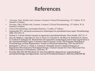 References
• Newman, Takei, Klokkevold, Carranza. Carranza’s Clinical Periodontology. 10 th edition. W. B.
Saunders Company.
• Newman, Takei, Klokkevold, Carranza. Carranza’s Clinical Periodontology. 13th edition. W. B.
Saunders Company.
• Clinical Periodontology and Implant Dentistry, J Lindhe, 6th Edition.
• Giannnobile WV. Advanced reconstructive technologies for periodontal tissue repair. Periodontology
2000. 2012;59:1-9.
• Sculean A. Current clinical concepts in regenerative periodontal therapy. Perio Insight. 2017;5:1-5.
• Sanz M, Dahlin C, Apatzidou D, Artzi Z, Bozic D, Calciolari E, De Bruyn H, Dommisch H, Donos
N, Eickholz P, Ellingsen JE. Biomaterials and regenerative technologies used in bone regeneration in
the craniomaxillofacial region: Consensus report of group 2 of the 15th European Workshop on
Periodontology on Bone Regeneration. Journal of clinical periodontology. 2019 Jun;46:82-91.
• Barbagallo G, D'Urso U, Psaila A, Cultrera D. Minimally Invasive Surgical Strategies in
Regenerative/Reconstructive Periodontal Therapy: Clinical Concept for A New Decisional Tree.
Clinical Advances in Periodontics. 2020 Dec 10.
• Brunette DM, Ellen RP, McCulloch CA. How Tony Melcher advanced our understanding of
periodontal biology and regeneration. Journal of Periodontal Research. 2020 Dec;55(6):959-68.
 