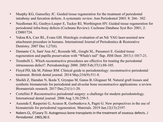 • Murphy KG, Gunsolley JC. Guided tissue regeneration for the treatment of periodontal
intrabony and furcation defects. A systematic review. Ann Periodontol 2003: 8: 266– 302.
• Needleman IG, Giedrys-Leeper E, Tucker RJ, Worthington HV. Guided tissue regeneration for
periodontal infra-bony defects (Cochrane Review). Cochrane Database Syst Rev 2001; 2:
CD001724.
• Yukna RA, Carr RL, Evans GH. Histologic evaluation of an Nd: YAG laser-assisted new
attachment procedure in humans. International Journal of Periodontics & Restorative
Dentistry. 2007 Dec 1;27(6).
• Damante CA, Sant’Ana AC, Rezende ML, Greghi SL, Passanezi E. Guided tissue
regeneration and papilla preservation with “Whale's tail” flap. JSM Dent. 2013;1:1017-21.
• Trombelli L. Which reconstructive procedures are effective for treating the periodontal
intraosseous defect?. Periodontology 2000. 2005 Feb;37(1):88-105.
• Floyd PD, Ide M, Palmer RM. Clinical guide to periodontology: reconstructive periodontal
treatment. British dental journal. 2014 May;216(9):511-8.
• Sheikh Z, Hamdan N, Ikeda Y, Grynpas M, Ganss B, Glogauer M. Natural graft tissues and
synthetic biomaterials for periodontal and alveolar bone reconstructive applications: a review.
Biomaterials research. 2017 Dec;21(1):1-20.
• Cortellini P. Reconstructive periodontal surgery: a challenge for modern periodontology.
International dental journal. 2006 Aug 1;56:250-5.
• Ausenda F, Rasperini G, Acunzo R, Gorbunkova A, Pagni G. New perspectives in the use of
biomaterials for periodontal regeneration. Materials. 2019 Jan;12(13):2197.
• Nabers CL, O'Leary TJ. Autogenous bone transplants in the treatment of osseous defects. J
Periodontol. 1965;36:5.
 