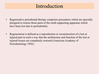 Introduction
• Regenerative periodontal therapy comprises procedures which are specially
designed to restore those parts of the tooth‐supporting apparatus which
have been lost due to periodontitis.
• Regeneration is defined as a reproduction or reconstruction of a lost or
injured part in such a way that the architecture and function of the lost or
injured tissues are completely restored (American Academy of
Periodontology 1992).
 