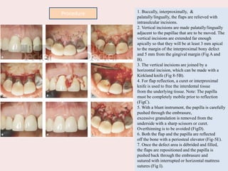 1. Buccally, interproximally, &
palatally/lingually, the flaps are relieved with
intrasulcular incisions.
2. Vertical incisions are made palatally/lingually
adjacent to the papillae that are to be moved. The
vertical incisions are extended far enough
apically so that they will be at least 3 mm apical
to the margin of the interproximal bony defect
and 5 mm from the gingival margin (Fig A and
B).
3. The vertical incisions are joined by a
horizontal incision, which can be made with a
Kirkland knife (Fig 8-5B).
4. For flap reflection, a curet or interproximal
knife is used to free the interdental tissue
from the underlying tissue. Note: The papilla
must be completely mobile prior to reflection
(FigC).
5. With a blunt instrument, the papilla is carefully
pushed through the embrasure,
excessive granulation is removed from the
underside with a sharp scissors or curet.
Overthinning is to be avoided (FigD).
6. Both the flap and the papilla are reflected
off the bone with a periosteal elevator (Fig-5E).
7. Once the defect area is débrided and filled,
the flaps are repositioned and the papilla is
pushed back through the embrasure and
sutured with interrupted or horizontal mattress
sutures (Fig I).
Procedure
 