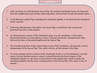 1. After elevation of a full thickness buccal flap, the residual interdental tissues are dissected
from the neighboring teeth and the underlying bone, and elevated towards the palatal aspect.
2. A full‐thickness palatal flap, including the interdental papilla, is elevated and the interdental
defect exposed.
3. Following debridement of the defect, the buccal flap is mobilized with vertical and
periosteal incisions, when needed.
4. To obtain primary closure of the interdental space over the membrane, a first suture
(horizontal internal crossed mattress suture) is placed beneath the mucoperiosteal flaps
between the base of the palatal papilla and the buccal flap.
5. The interdental portion of this suture hangs on top of the membrane, allowing the coronal
displacement of the buccal flap. This suture relieves all the tension in the flaps.
6. To ensure primary passive closure of the interdental tissues over the membrane, a second
suture (vertical internal mattress suture) is placed between the buccal aspect of the
interdental papilla (i.e. the most coronal portion of the palatal flap, which includes the
interdental papilla) and the most coronal portion of the buccal flap. This suture is free of
tension.
Technique
 