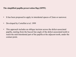 The simplified papilla preservation flap (SPPF)
• It has been proposed to apply in interdental spaces of 2mm or narrower.
• Developed by Cortellini et al. 1999
• This approach includes an oblique incision across the defect-associated
papilla, starting from the buccal line angle of the defect-associated tooth to
reach the mid-interdental part of the papilla at the adjacent tooth, under the
contact point.
 