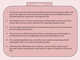 1. First incision across the defect‐associated papilla, starting from the gingival margin at the
buccal‐ line angle of the involved tooth and extending to the mid‐interdental portion of
the papilla under the contact point of the adjacent tooth.
2. This oblique incision is carried out by keeping the blade parallel to the long axis of the
teeth in order to avoid excessive thinning of the remaining interdental tissues.
3. The first oblique interdental incision is continued intrasulcularly in the buccal aspect of
the teeth neighboring the defect.
4. After elevation of a full‐thickness buccal flap, the remaining tissues of the papilla are
carefully dissected from the neighboring teeth and the underlying bone crest.
5. The interdental papillary tissues at the defect site are gently elevated along with the
lingual/palatal flap to fully expose the interdental defect.
6. Following defect debridement and root planing, vertical releasing incisions and/or
periosteal incisions are performed, when needed, to improve the mobility of the buccal
flap.
Technique
 
