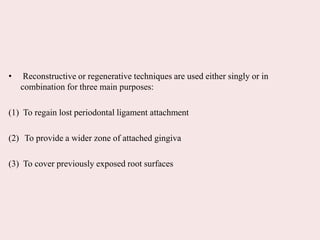 • Reconstructive or regenerative techniques are used either singly or in
combination for three main purposes:
(1) To regain lost periodontal ligament attachment
(2) To provide a wider zone of attached gingiva
(3) To cover previously exposed root surfaces
 
