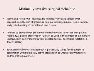 Minimally invasive surgical technique
• Harrel and Rees (1995) proposed the minimally invasive surgery (MIS)
approach with the aim of producing minimal wounds, minimal flap reflection,
and gentle handling of the soft and hard tissues.
• In order to provide even greater wound stability and to further limit patient
morbidity, a papilla preservation flap can be used in the context of a minimally
invasive, high‐power magnification‐ assisted surgical technique (Cortellini &
Tonetti 2007a).
• Such a minimally invasive approach is particularly suited for treatment in
conjunction with biologically active agents such as EMDs or growth factors
and/or grafting materials.
 