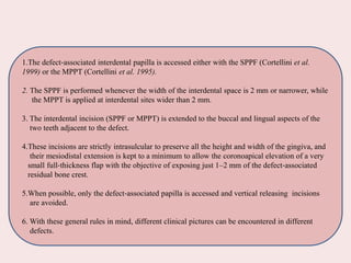 1.The defect‐associated interdental papilla is accessed either with the SPPF (Cortellini et al.
1999) or the MPPT (Cortellini et al. 1995).
2. The SPPF is performed whenever the width of the interdental space is 2 mm or narrower, while
the MPPT is applied at interdental sites wider than 2 mm.
3. The interdental incision (SPPF or MPPT) is extended to the buccal and lingual aspects of the
two teeth adjacent to the defect.
4.These incisions are strictly intrasulcular to preserve all the height and width of the gingiva, and
their mesiodistal extension is kept to a minimum to allow the coronoapical elevation of a very
small full‐thickness flap with the objective of exposing just 1–2 mm of the defect‐associated
residual bone crest.
5.When possible, only the defect‐associated papilla is accessed and vertical releasing incisions
are avoided.
6. With these general rules in mind, different clinical pictures can be encountered in different
defects.
 