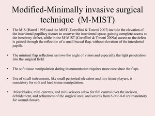 Modified-Minimally invasive surgical
technique (M‐MIST)
• The MIS (Harrel 1995) and the MIST (Cortellini & Tonetti 2007) include the elevation of
the interdental papillary tissues to uncover the interdental space, gaining complete access to
the intrabony defect, while in the M‐MIST (Cortellini & Tonetti 2009a) access to the defect
is gained through the reflection of a small buccal flap, without elevation of the interdental
papilla.
• The minimal flap reflection narrows the angle of vision and especially the light penetration
into the surgical field.
• The soft tissue manipulation during instrumentation requires more care since the flaps.
• Use of small instruments, like small periosteal elevators and tiny tissue players, is
mandatory for soft and hard tissue manipulation.
• Microblades, mini‐curettes, and mini‐scissors allow for full control over the incision,
debridement, and refinement of the surgical area, and sutures from 6‐0 to 8‐0 are mandatory
for wound closure.
 