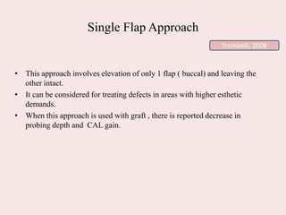 Single Flap Approach
• This approach involves elevation of only 1 flap ( buccal) and leaving the
other intact.
• It can be considered for treating defects in areas with higher esthetic
demands.
• When this approach is used with graft , there is reported decrease in
probing depth and CAL gain.
Trombelli, 2008
 