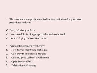 • The most common periodontal indications periodontal regeneration
procedures include:
 Deep infrabony defects,
 Furcation defects of upper premolar and molar teeth
 Localized gingival recession defects
• Periodontal regenerative therapy
1. New barrier membrane techniques
2. Cell‐growth stimulating proteins
3. Cell and gene delivery applications
4. Optimized scaffold
5. Fabrication technology
 