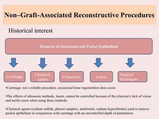 Non–Graft-Associated Reconstructive Procedures
Historical interest
Removal of Junctional and Pocket Epithelium
Curettage
Chemical
agents
Ultrasonics Lasers
Surgical
techniques
•Curretage: not a reliable procedure, occasional bone regeneration does occur.
•The effects of ultrasonic methods, lasers, cannot be controlled because of the clinician's lack of vision
and tactile sense when using these methods.
•Chemical agents (sodium sulfide, phenol camphor, antiformin, sodium hypochlorite) used to remove
pocket epithelium in conjunction with curettage with an uncontrolled depth of penetration.
 