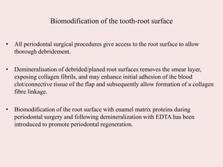 Biomodification of the tooth-root surface
• All periodontal surgical procedures give access to the root surface to allow
thorough debridement.
• Demineralisation of debrided/planed root surfaces removes the smear layer,
exposing collagen fibrils, and may enhance initial adhesion of the blood
clot/connective tissue of the flap and subsequently allow formation of a collagen
fibre linkage.
• Biomodification of the root surface with enamel matrix proteins during
periodontal surgery and following demineralization with EDTA has been
introduced to promote periodontal regeneration.
 