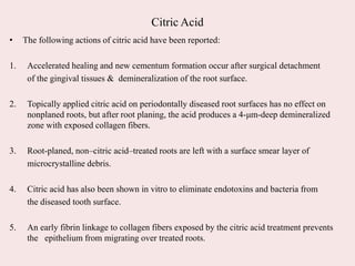 Citric Acid
• The following actions of citric acid have been reported:
1. Accelerated healing and new cementum formation occur after surgical detachment
of the gingival tissues & demineralization of the root surface.
2. Topically applied citric acid on periodontally diseased root surfaces has no effect on
nonplaned roots, but after root planing, the acid produces a 4-μm-deep demineralized
zone with exposed collagen fibers.
3. Root-planed, non–citric acid–treated roots are left with a surface smear layer of
microcrystalline debris.
4. Citric acid has also been shown in vitro to eliminate endotoxins and bacteria from
the diseased tooth surface.
5. An early fibrin linkage to collagen fibers exposed by the citric acid treatment prevents
the epithelium from migrating over treated roots.
 