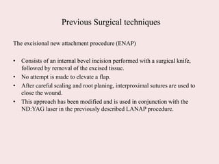 Previous Surgical techniques
The excisional new attachment procedure (ENAP)
• Consists of an internal bevel incision performed with a surgical knife,
followed by removal of the excised tissue.
• No attempt is made to elevate a flap.
• After careful scaling and root planing, interproximal sutures are used to
close the wound.
• This approach has been modified and is used in conjunction with the
ND:YAG laser in the previously described LANAP procedure.
 