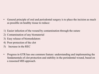 • General principle of oral and periodontal surgery is to place the incision as much
as possible on healthy tissue to reduce:
1) Easier infection of the wound by contamination through the suture
2) Contamination of any biomaterial
3) Easy release of biomodulators
4) Poor protection of the clot
5) Increase in the REC
• Progress in GTR has one common feature: understanding and implementing the
fundamentals of clot protection and stability in the periodontal wound, based on
a reasoned MIS approach.
 