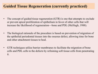 Guided Tissue Regeneration (currently practiced)
• The concept of guided tissue regeneration (GTR) is one that attempts to exclude
or prevent apical proliferation of epithelium in favor of other cells that will
increase the likelihood of regeneration—bone and PDL (McHugh, 1988).
• The biological rationale of the procedure is based on prevention of migration of
the epithelial periodontal tissues into the osseous defect, allowing time for bone
and other attachment tissues to heal.
• GTR techniques utilize barrier membranes to facilitate the migration of bone
cells and PDL cells to the defects by refraining soft tissue cells from penetrating
it.
 