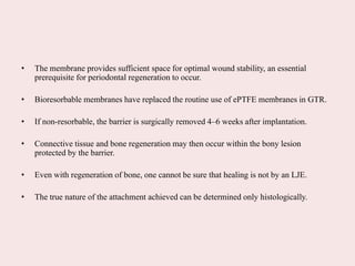 • The membrane provides sufficient space for optimal wound stability, an essential
prerequisite for periodontal regeneration to occur.
• Bioresorbable membranes have replaced the routine use of ePTFE membranes in GTR.
• If non-resorbable, the barrier is surgically removed 4–6 weeks after implantation.
• Connective tissue and bone regeneration may then occur within the bony lesion
protected by the barrier.
• Even with regeneration of bone, one cannot be sure that healing is not by an LJE.
• The true nature of the attachment achieved can be determined only histologically.
 