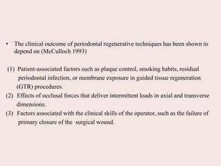 • The clinical outcome of periodontal regenerative techniques has been shown to
depend on (McCulloch 1993)
(1) Patient‐associated factors such as plaque control, smoking habits, residual
periodontal infection, or membrane exposure in guided tissue regeneration
(GTR) procedures.
(2) Effects of occlusal forces that deliver intermittent loads in axial and transverse
dimensions.
(3) Factors associated with the clinical skills of the operator, such as the failure of
primary closure of the surgical wound.
 