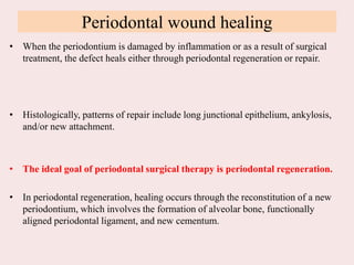 Periodontal wound healing
• When the periodontium is damaged by inflammation or as a result of surgical
treatment, the defect heals either through periodontal regeneration or repair.
• Histologically, patterns of repair include long junctional epithelium, ankylosis,
and/or new attachment.
• The ideal goal of periodontal surgical therapy is periodontal regeneration.
• In periodontal regeneration, healing occurs through the reconstitution of a new
periodontium, which involves the formation of alveolar bone, functionally
aligned periodontal ligament, and new cementum.
 