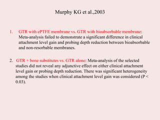 Murphy KG et al.,2003
1. GTR with ePTFE membrane vs. GTR with bioabsorbable membrane:
Meta-analysis failed to demonstrate a significant difference in clinical
attachment level gain and probing depth reduction between bioabsorbable
and non-resorbable membranes.
2. GTR + bone substitutes vs. GTR alone: Meta-analysis of the selected
studies did not reveal any adjunctive effect on either clinical attachment
level gain or probing depth reduction. There was significant heterogeneity
among the studies when clinical attachment level gain was considered (P <
0.03).
 