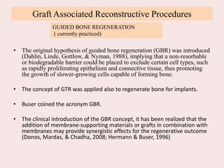 Graft Associated Reconstructive Procedures
• The original hypothesis of guided bone regeneration (GBR) was introduced
(Dahlin, Linde, Gottlow, & Nyman, 1988), implying that a non-resorbable
or biodegradable barrier could be placed to exclude certain cell types, such
as rapidly proliferating epithelium and connective tissue, thus promoting
the growth of slower-growing cells capable of forming bone.
• The concept of GTR was applied also to regenerate bone for implants.
• Buser coined the acronym GBR.
• The clinical introduction of the GBR concept, it has been realized that the
addition of membrane-supporting materials or grafts in combination with
membranes may provide synergistic effects for the regenerative outcome
(Donos, Mardas, & Chadha, 2008; Hermann & Buser, 1996)
GUIDED BONE REGENERATION
( currently practiced)
 