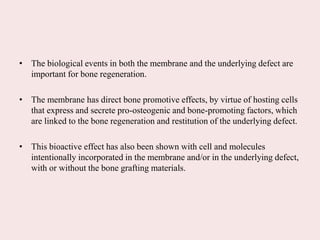 • The biological events in both the membrane and the underlying defect are
important for bone regeneration.
• The membrane has direct bone promotive effects, by virtue of hosting cells
that express and secrete pro-osteogenic and bone-promoting factors, which
are linked to the bone regeneration and restitution of the underlying defect.
• This bioactive effect has also been shown with cell and molecules
intentionally incorporated in the membrane and/or in the underlying defect,
with or without the bone grafting materials.
 