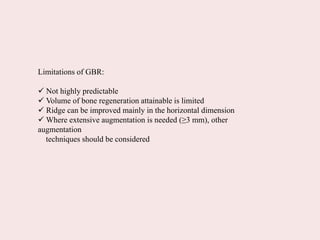 Limitations of GBR:
 Not highly predictable
 Volume of bone regeneration attainable is limited
 Ridge can be improved mainly in the horizontal dimension
 Where extensive augmentation is needed (≥3 mm), other
augmentation
techniques should be considered
 