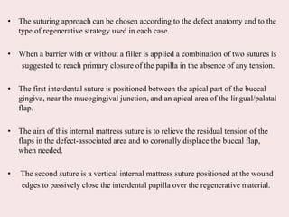 • The suturing approach can be chosen according to the defect anatomy and to the
type of regenerative strategy used in each case.
• When a barrier with or without a filler is applied a combination of two sutures is
suggested to reach primary closure of the papilla in the absence of any tension.
• The first interdental suture is positioned between the apical part of the buccal
gingiva, near the mucogingival junction, and an apical area of the lingual/palatal
flap.
• The aim of this internal mattress suture is to relieve the residual tension of the
flaps in the defect-associated area and to coronally displace the buccal flap,
when needed.
• The second suture is a vertical internal mattress suture positioned at the wound
edges to passively close the interdental papilla over the regenerative material.
 