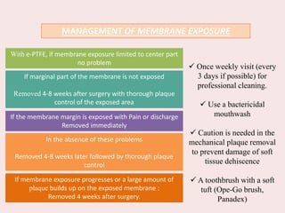 MANAGEMENT OF MEMBRANE EXPOSURE
With e-PTFE, if membrane exposure limited to center part
no problem
If marginal part of the membrane is not exposed
Removed 4-8 weeks after surgery with thorough plaque
control of the exposed area
If the membrane margin is exposed with Pain or discharge
Removed immediately
In the absence of these problems
Removed 4-8 weeks later followed by thorough plaque
control
If membrane exposure progresses or a large amount of
plaque builds up on the exposed membrane :
Removed 4 weeks after surgery.
 Once weekly visit (every
3 days if possible) for
professional cleaning.
 Use a bactericidal
mouthwash
 Caution is needed in the
mechanical plaque removal
to prevent damage of soft
tissue dehiscence
 A toothbrush with a soft
tuft (Ope-Go brush,
Panadex)
 