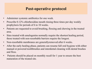 Post-operative protocol
• Administer systemic antibiotics for one week.
• Prescribe 0.12% chlorhexidine mouth rinsing three times per day weekly
prophylaxis for periods of 6 to 10 weeks.
• Patients are requested to avoid brushing, flossing and chewing in the treated
area.
• Sites treated with amelogenins normally require the shortest healing period,
those treated with non-resorbable barriers require the longest.
• Non-resorbable membranes are generallyremoved after 6 weeks.
• After the early healing phase, patients can resume full oral hygiene with either
manual or powered toothbrushes and interdental cleaning with dental brushes
and floss.
• Patients should be placed on monthly recall for 1 year to ensure the best
maturation of the treated site.
 