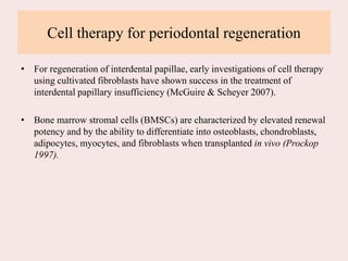 Cell therapy for periodontal regeneration
• For regeneration of interdental papillae, early investigations of cell therapy
using cultivated fibroblasts have shown success in the treatment of
interdental papillary insufficiency (McGuire & Scheyer 2007).
• Bone marrow stromal cells (BMSCs) are characterized by elevated renewal
potency and by the ability to differentiate into osteoblasts, chondroblasts,
adipocytes, myocytes, and fibroblasts when transplanted in vivo (Prockop
1997).
 