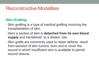 Reconstructive Modalities
Skin Grafting
• Skin grafting is a type of medical grafting involving the
transplantation of skin.
• Here a section of skin is detached from its own blood
supply and transferred to a distant site .
• Skin grafts are commonly used to repair defects result
from excision of skin tumors, burn and to cover the
wound in which insufficient skin is available to permit
wound closure.
 