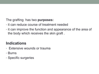 The grafting has two purposes:
• it can reduce course of treatment needed
• it can improve the function and appearance of the area of
the body which receives the skin graft .
Indications
• Extensive wounds or trauma
• Burns
• Specific surgeries
 