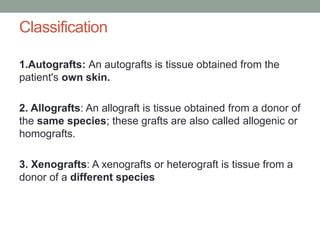 Classification
1.Autografts: An autografts is tissue obtained from the
patient's own skin.
2. Allografts: An allograft is tissue obtained from a donor of
the same species; these grafts are also called allogenic or
homografts.
3. Xenografts: A xenografts or heterograft is tissue from a
donor of a different species
 
