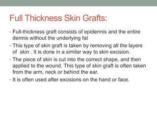 Full Thickness Skin Grafts:
• Full-thickness graft consists of epidermis and the entire
dermis without the underlying fat
• This type of skin graft is taken by removing all the layers
of skin . It is done in a similar way to skin excision.
• The piece of skin is cut into the correct shape, and then
applied to the wound. This type of skin graft is often taken
from the arm, neck or behind the ear.
• It is often used after excisions on the hand or face.
 