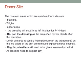 Donor Site
The common areas which are used as donor sites are
• buttocks,
• Thighs
• upper arms
• the dressing will usually be left in place for 7-14 days
• Re- pad the dressing as the area often oozes/ bleeds after
the operation
• Donor site area is usually more painful than the grafted area as
the top layers of the skin are removed exposing nerve endings.
• Regular painkillers will need to be given to ease discomfort
• All dressing need to be kept dry
 