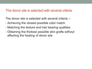 The donor site is selected with several criteria
The donor site is selected with several criteria :-
• Achieving the closest possible color match
• Matching the texture and hair bearing qualities
• Obtaining the thickest possible skin grafts without
affecting the healing of donor site
 