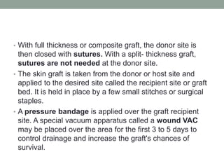 • With full thickness or composite graft, the donor site is
then closed with sutures. With a split- thickness graft,
sutures are not needed at the donor site.
• The skin graft is taken from the donor or host site and
applied to the desired site called the recipient site or graft
bed. It is held in place by a few small stitches or surgical
staples.
• A pressure bandage is applied over the graft recipient
site. A special vacuum apparatus called a wound VAC
may be placed over the area for the first 3 to 5 days to
control drainage and increase the graft's chances of
survival.
 