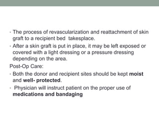 • The process of revascularization and reattachment of skin
graft to a recipient bed takesplace.
• After a skin graft is put in place, it may be left exposed or
covered with a light dressing or a pressure dressing
depending on the area.
Post-Op Care:
• Both the donor and recipient sites should be kept moist
and well- protected.
• Physician will instruct patient on the proper use of
medications and bandaging
 