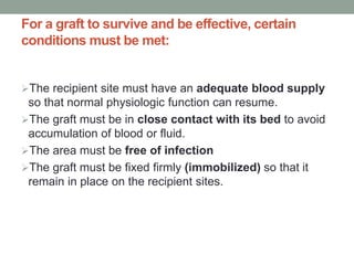 For a graft to survive and be effective, certain
conditions must be met:
The recipient site must have an adequate blood supply
so that normal physiologic function can resume.
The graft must be in close contact with its bed to avoid
accumulation of blood or fluid.
The area must be free of infection
The graft must be fixed firmly (immobilized) so that it
remain in place on the recipient sites.
 