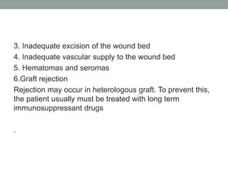 3. Inadequate excision of the wound bed
4. Inadequate vascular supply to the wound bed
5. Hematomas and seromas
6.Graft rejection
Rejection may occur in heterologous graft. To prevent this,
the patient usually must be treated with long term
immunosuppressant drugs
.
 