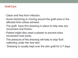 Graft Care
• Clean and free from infection.
• Avoid stretching or moving around the graft area or the
affected limb unless advised.
• The graft have firm dressing in place to help stop any
movement and friction.
• Patient might also need a plaster to prevent extra
movement near joints.
• The pressure of the dressing will help to stop fluid
collecting under the new skin.
• Dressing is usually kept over the skin graft for 2-7 days
 