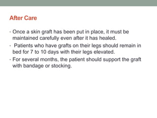 After Care
• Once a skin graft has been put in place, it must be
maintained carefully even after it has healed.
• Patients who have grafts on their legs should remain in
bed for 7 to 10 days with their legs elevated.
• For several months, the patient should support the graft
with bandage or stocking.
 