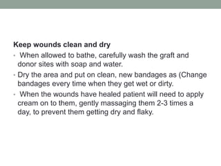 Keep wounds clean and dry
• When allowed to bathe, carefully wash the graft and
donor sites with soap and water.
• Dry the area and put on clean, new bandages as (Change
bandages every time when they get wet or dirty.
• When the wounds have healed patient will need to apply
cream on to them, gently massaging them 2-3 times a
day, to prevent them getting dry and flaky.
 