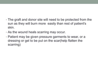 • The graft and donor site will need to be protected from the
sun as they will burn more easily than rest of patient's
skin.
• As the wound heals scarring may occur.
• Patient may be given pressure garments to wear, or a
dressing or gel to be put on the scar(help flatten the
scarring)
 