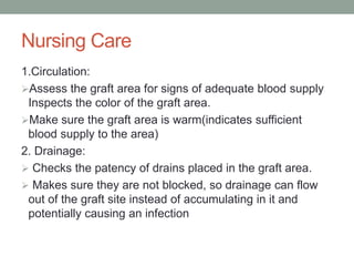 Nursing Care
1.Circulation:
Assess the graft area for signs of adequate blood supply
Inspects the color of the graft area.
Make sure the graft area is warm(indicates sufficient
blood supply to the area)
2. Drainage:
 Checks the patency of drains placed in the graft area.
 Makes sure they are not blocked, so drainage can flow
out of the graft site instead of accumulating in it and
potentially causing an infection
 