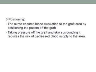 3.Positioning:
• The nurse ensures blood circulation to the graft area by
positioning the patient off the graft
• Taking pressure off the graft and skin surrounding it
reduces the risk of decreased blood supply to the area.
 